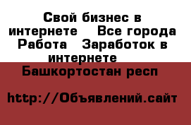 Свой бизнес в интернете. - Все города Работа » Заработок в интернете   . Башкортостан респ.